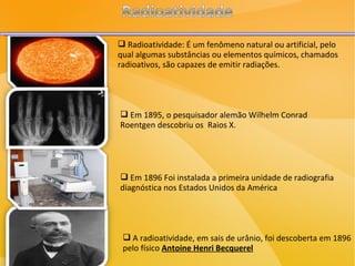 Radioatividade: É um fenômeno natural ou artificial, pelo qual algumas substâncias ou elementos químicos, chamados radioativos, são capazes de emitir radiações. Em 1895, o pesquisador alemão Wilhelm Conrad Roentgen descobriu os  Raios X. Em 1896 Foi instalada a primeira unidade de radiografia diagnóstica nos Estados Unidos da América A radioatividade, em sais de urânio, foi descoberta em 1896 pelo físico  Antoine Henri Becquerel 