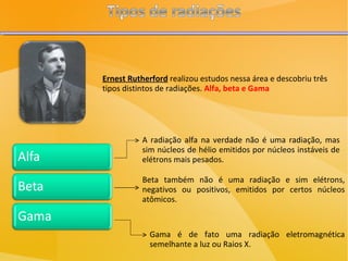 Ernest Rutherford  realizou estudos nessa área e descobriu três tipos distintos de radiações.  Alfa, beta e Gama A radiação alfa na verdade não é uma radiação, mas sim núcleos de hélio emitidos por núcleos instáveis de elétrons mais pesados. Beta também não é uma radiação e sim elétrons, negativos ou positivos, emitidos por certos núcleos atômicos. Gama é de fato uma radiação eletromagnética semelhante a luz ou Raios X. 