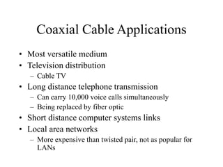 Coaxial Cable Applications
• Most versatile medium
• Television distribution
– Cable TV
• Long distance telephone transmission
– Can carry 10,000 voice calls simultaneously
– Being replaced by fiber optic
• Short distance computer systems links
• Local area networks
– More expensive than twisted pair, not as popular for
LANs
 