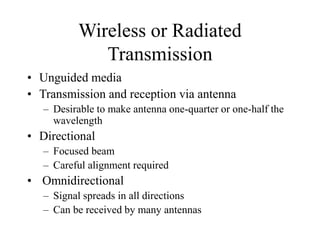 Wireless or Radiated
Transmission
• Unguided media
• Transmission and reception via antenna
– Desirable to make antenna one-quarter or one-half the
wavelength
• Directional
– Focused beam
– Careful alignment required
• Omnidirectional
– Signal spreads in all directions
– Can be received by many antennas
 
