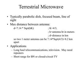 Terrestrial Microwave
• Typically parabolic dish, focused beam, line of
sight
• Max distance between antenna:
d=7.14 * Sqrt(hK) ; K=4/3,
; h=antenna ht in meters
; d=distance in km
so two 1 meter antenna can be 7.14*Sqrt(4/3)=8.2 km
apart
• Applications
– Long haul telecommunications, television. May need
repeaters
– Short range for BN or closed-circuit TV
 