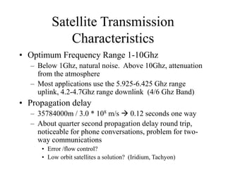 Satellite Transmission
Characteristics
• Optimum Frequency Range 1-10Ghz
– Below 1Ghz, natural noise. Above 10Ghz, attenuation
from the atmosphere
– Most applications use the 5.925-6.425 Ghz range
uplink, 4.2-4.7Ghz range downlink (4/6 Ghz Band)
• Propagation delay
– 35784000m / 3.0 * 108 m/s  0.12 seconds one way
– About quarter second propagation delay round trip,
noticeable for phone conversations, problem for two-
way communications
• Error /flow control?
• Low orbit satellites a solution? (Iridium, Tachyon)
 