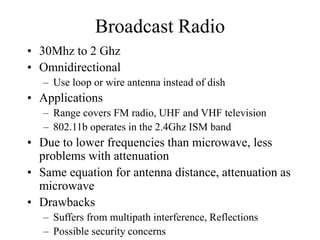 Broadcast Radio
• 30Mhz to 2 Ghz
• Omnidirectional
– Use loop or wire antenna instead of dish
• Applications
– Range covers FM radio, UHF and VHF television
– 802.11b operates in the 2.4Ghz ISM band
• Due to lower frequencies than microwave, less
problems with attenuation
• Same equation for antenna distance, attenuation as
microwave
• Drawbacks
– Suffers from multipath interference, Reflections
– Possible security concerns
 