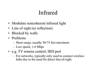 Infrared
• Modulate noncoherent infrared light
• Line of sight (or reflection)
• Blocked by walls
• Problems
– Short range, usually 50-75 feet maximum
– Low speed, 1-4 Mbps
• e.g. TV remote control, IRD port
– For networks, typically only used to connect wireless
hubs due to the need for direct line-of-sight
 