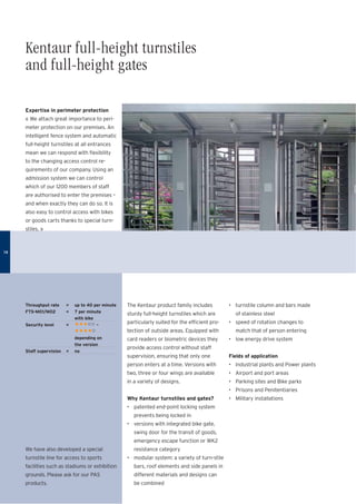 Expertise in perimeter protection
« We attach great importance to peri-
meter protection on our premises. An
intelligent fence system and automatic
full-height turnstiles at all entrances
mean we can respond with ﬂexibility
to the changing access control re-
quirements of our company. Using an
admission system we can control
which of our 1200 members of staff
are authorised to enter the premises –
and when exactly they can do so. It is
also easy to control access with bikes
or goods carts thanks to special turn-
stiles. »
The Kentaur product family includes
sturdy full-height turnstiles which are
particularly suited for the efﬁcient pro-
tection of outside areas. Equipped with
card readers or biometric devices they
provide access control without staff
supervision, ensuring that only one
person enters at a time. Versions with
two, three or four wings are available
in a variety of designs.
Why Kentaur turnstiles and gates?
• patented end-point locking system
prevents being locked in
• versions with integrated bike gate,
swing door for the transit of goods,
emergency escape function or WK2
resistance category
• modular system: a variety of turn-stile
bars, roof elements and side panels in
different materials and designs can
be combined
• turnstile column and bars made
of stainless steel
• speed of rotation changes to
match that of person entering
• low energy drive system
Fields of application
• Industrial plants and Power plants
• Airport and port areas
• Parking sites and Bike parks
• Prisons and Penitentiaries
• Military installations
Throughput rate = up to 40 per minute
FTS-M01/M02 = 7 per minute
with bike
Security level = •••șș –
••••ș
depending on
the version
Staff supervision = no
We have also developed a special
turnstile line for access to sports
facilities such as stadiums or exhibition
grounds. Please ask for our PAS
products.
1414
Kentaur full-height turnstiles
and full-height gates
 