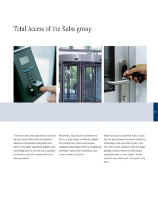 Total Access of the Kaba group
Time recording and operational data col-
lection: Kaba offers tailored solutions
which are completely integrated into
SAP or any other operating system. Sys-
tem integration is carried out in collabo-
ration with specialist system and soft-
ware providers.
Automatic, security and convenience
doors: a wide range of different styles
of construction, colors and shapes,
combined with state-of-the-art operating
elements. Kaba offers individual solu-
tions for every situation.
Electronic access systems: Kaba is clos-
ing the gap between mechanical locking
technology and electronic access con-
trol. The c-lever solution from the Kaba
elolegic product family is individually
programmable. Access rights can be
granted very easily and changed at any
time.
17
 