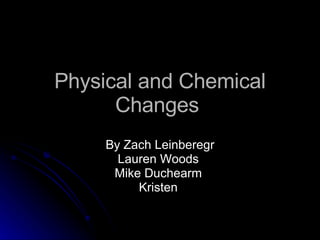 Physical and Chemical Changes  By Zach Leinberegr Lauren Woods  Mike Duchearm  Kristen  