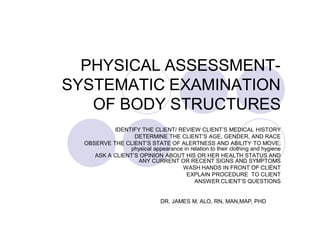 PHYSICAL ASSESSMENT-
SYSTEMATIC EXAMINATION
   OF BODY STRUCTURES
           IDENTIFY THE CLIENT/ REVIEW CLIENT’S MEDICAL HISTORY
                  DETERMINE THE CLIENT’S AGE, GENDER, AND RACE
  OBSERVE THE CLIENT’S STATE OF ALERTNESS AND ABILITY TO MOVE;
                physical appearance in relation to their clothing and hygiene
     ASK A CLIENT’S OPINION ABOUT HIS OR HER HEALTH STATUS AND
                   ANY CURRENT OR RECENT SIGNS AND SYMPTOMS
                                   WASH HANDS IN FRONT OF CLIENT
                                     EXPLAIN PROCEDURE TO CLIENT
                                         ANSWER CLIENT’S QUESTIONS


                               DR. JAMES M. ALO, RN, MAN,MAP, PHD
 