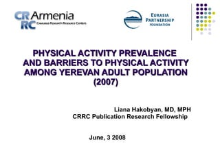 PHYSICAL ACTIVITY PREVALENCE  AND BARRIERS TO PHYSICAL ACTIVITY AMONG YEREVAN ADULT POPULATION (2007) Liana Hakobyan, MD, MPH CRRC Publication Research Fellowship  June, 3 2008 