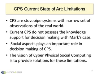 CPS Current State of Art: Limitations

• CPS are stovepipe systems with narrow set of
  observations of the real world.
• Current CPS do not possess the knowledge
  support for decision making with Mark’s case.
• Social aspects plays an important role in
  decision making of CPS.
• The vision of Cyber Physical Social Computing
  is to provide solutions for these limitations.

                                               22
 