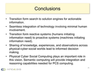 Conclusions

• Transition form search to solution engines for actionable
  information.
• Seamless integration of technology involving minimal human
  involvement.
• Transition form reactive systems (humans initiating
  information need) to proactive systems (machines initiating
  information need).
• Sharing of knowledge, experiences, and observations across
  physical-cyber-social worlds lead to informed decision
  making.
• Physical Cyber Social Computing plays an important role in
  this vision. Semantic computing will provide integration and
  reasoning capabilities needed for PCS computing.
                                                                 26
 