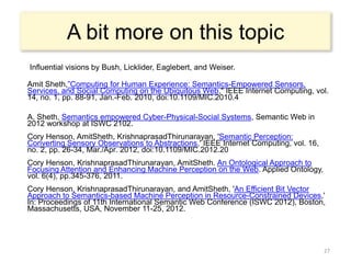 A bit more on this topic
Influential visions by Bush, Licklider, Eaglebert, and Weiser.

Amit Sheth,”Computing for Human Experience: Semantics-Empowered Sensors,
Services, and Social Computing on the Ubiquitous Web," IEEE Internet Computing, vol.
14, no. 1, pp. 88-91, Jan.-Feb. 2010, doi:10.1109/MIC.2010.4

A. Sheth, Semantics empowered Cyber-Physical-Social Systems, Semantic Web in
2012 workshop at ISWC 2102.
Cory Henson, AmitSheth, KrishnaprasadThirunarayan, 'Semantic Perception:
Converting Sensory Observations to Abstractions,' IEEE Internet Computing, vol. 16,
no. 2, pp. 26-34, Mar./Apr. 2012, doi:10.1109/MIC.2012.20
Cory Henson, KrishnaprasadThirunarayan, AmitSheth. An Ontological Approach to
Focusing Attention and Enhancing Machine Perception on the Web. Applied Ontology,
vol. 6(4), pp.345-376, 2011.
Cory Henson, KrishnaprasadThirunarayan, and AmitSheth, 'An Efficient Bit Vector
Approach to Semantics-based Machine Perception in Resource-Constrained Devices,'
In: Proceedings of 11th International Semantic Web Conference (ISWC 2012), Boston,
Massachusetts, USA, November 11-25, 2012.




                                                                                      27
 