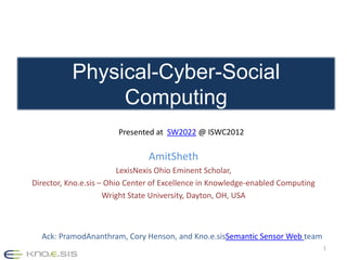 Physical-Cyber-Social
                Computing
                       Presented at SW2022 @ ISWC2012

                                AmitSheth
                         LexisNexis Ohio Eminent Scholar,
Director, Kno.e.sis – Ohio Center of Excellence in Knowledge-enabled Computing
                     Wright State University, Dayton, OH, USA



  Ack: PramodAnanthram, Cory Henson, and Kno.e.sisSemantic Sensor Web team
                                                                                 1
 