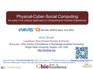 1
Amit Sheth
LexisNexis Ohio Eminent Scholar & Director,
Kno.e.sis – Ohio Center of Excellence in Knowledge-enabled Computing
Wright State University, Dayton, OH, USA
http://knoesis.org
Special Thanks: Pramod Anantharam. Ack: Cory Henson, TK Prasad and Kno.e.sis Semantic Sensor Web team
External collaboration: Payam Barnaghi @ Surrey (IoT), many domain scientists/clinicians…
Physical-Cyber-Social Computing
An early 21st century approach to Computing for Human Experience
Keynote, Madrid, Spain. June 2013.
 