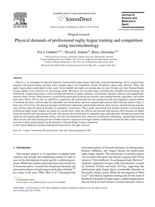 Available online at www.sciencedirect.com
Journal of Science and Medicine in Sport 15 (2012) 80–86
Original research
Physical demands of professional rugby league training and competition
using microtechnology
Tim J. Gabbetta,b,∗, David G. Jenkinsb, Bruce Abernethyb,c
a School of Exercise Science, Australian Catholic University, Queensland, Australia
b School of Human Movement Studies, The University of Queensland, Queensland, Australia
c Institute of Human Performance, The University of Hong Kong, Hong Kong, China
Received 3 December 2010; received in revised form 16 May 2011; accepted 5 July 2011
Abstract
Objectives: To investigate the physical demands of professional rugby league match-play using microtechnology, and to compare these
demands with typical training activities used to prepare players for competition. Design: Prospective cohort study. Methods: Thirty elite
rugby league players participated in this study. Seven hundred and eighty-six training data sets and 104 data sets from National Rugby
League matches were collected over one playing season. Movement was recorded using a commercially available microtechnology unit
(minimaxX, Catapult Innovations), which provided information on speeds, distances, accelerations, physical collisions and repeated high-
intensity efforts. Results: Mean distances covered during match-play by the hit-up forwards, wide-running forwards, adjustables, and outside
backs were 3569 m, 5561 m, 6411 m, and 6819 m, respectively. Hit-up forwards and wide-running forwards were engaged in a greater number
of moderate and heavy collisions than the adjustables and outside backs, and more repeated high-intensity effort bouts per minute of play (1
bout every 4.8–6.3 min). The physical demands of traditional conditioning, repeated high-intensity effort exercise, and skill training activities
were all lower than the physical demands of competition. Conclusions: These results demonstrate that absolute distances covered during
professional rugby league matches are greater for outside backs, while the collision and repeated high-intensity effort demands are higher
for hit-up forwards and wide-running forwards. The speciﬁc physical demands of competitive play, especially those demands associated with
collisions and repeated high-intensity efforts, were not well matched by those observed in traditional conditioning, repeated high-intensity
effort exercise, and skills training activities. Further research is required to investigate whether modiﬁcations need to be made to these training
activities to better prepare players for the demands of National Rugby League competition.
© 2011 Sports Medicine Australia. Published by Elsevier Ltd. All rights reserved.
Keywords: Contact; Conditioning; Physical demands; Team sport; Physical preparation; GPS
1. Introduction
Time-motion analysis is of importance to applied sport
scientists and strength and conditioning coaches in order to
assist in the development of game-speciﬁc conditioning pro-
grams. While time-motion analysis has been used extensively
in most team sports,1 research into the physical demands and
movementspatternsofrugbyleaguematch-playislimited.2–4
In a study in the early 1990s, Meir et al.4 investigated the
∗ Corresponding author.
E-mail address: tim gabbett@yahoo.com.au (T.J. Gabbett).
movement patterns of forwards and backs, by ﬁlming props,
hookers, halfbacks, and wingers during two professional
rugby league matches. The total distance covered by players
was recorded with mean total distance ranging from 6.5 km
(prop) to 7.9 km (halfback). In a subsequent study, Meir et al.5
reported a signiﬁcant increase in the total distances covered
by forwards (9.9 km) and backs (8.5 km), suggesting that
professional rugby league places considerable demands on
the aerobic energy system. While the investigations of Meir
et al.4,5 provided an important starting point for the study of
thephysicaldemandsofrugbyleague,conditioningprograms
that are based on total distances covered and mean work to
1440-2440/$ – see front matter © 2011 Sports Medicine Australia. Published by Elsevier Ltd. All rights reserved.
doi:10.1016/j.jsams.2011.07.004
 