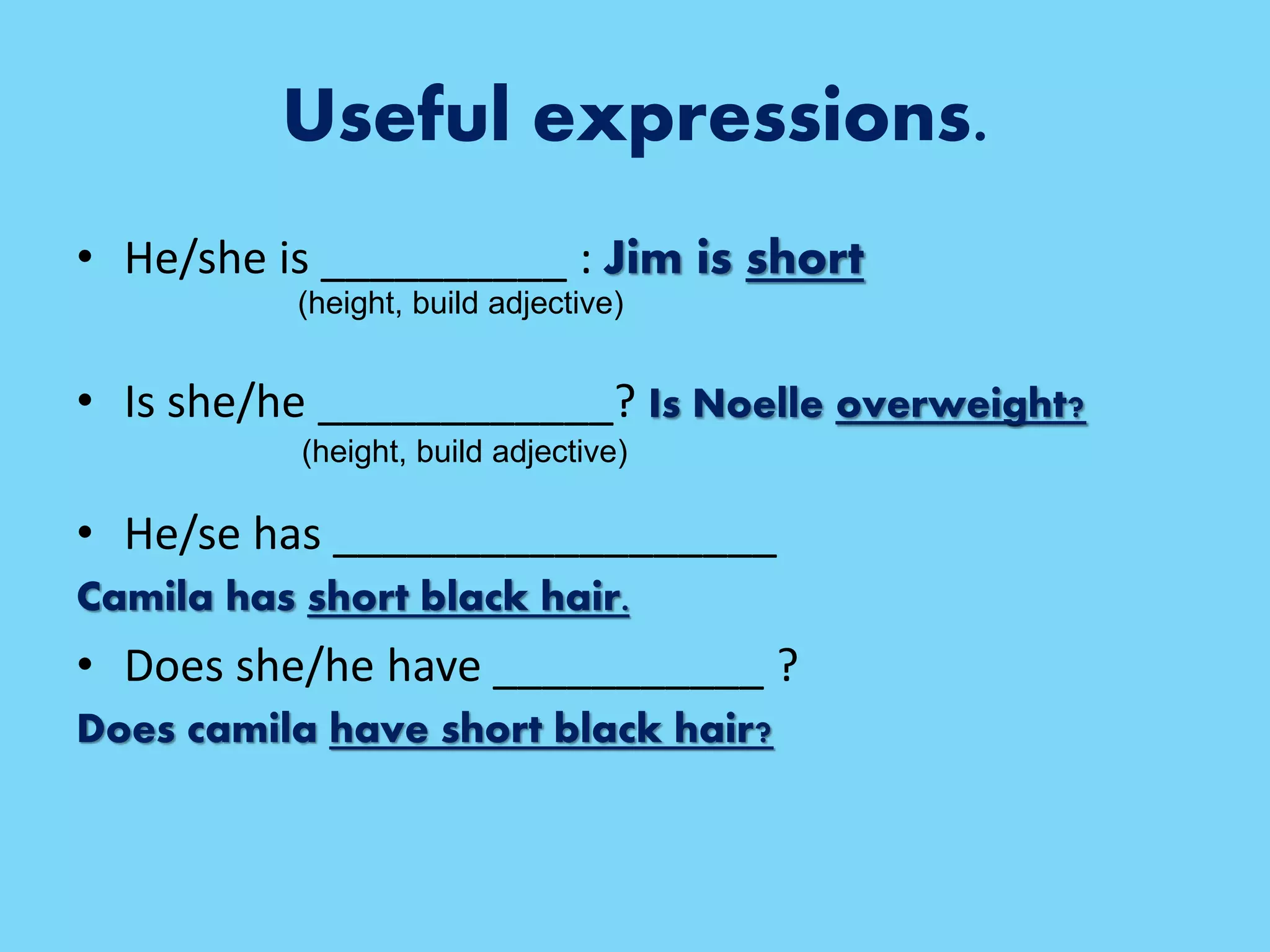 Useful expressions.
• He/she is __________ : Jim is short
• Is she/he ____________? Is Noelle overweight?
• He/se has __________________
Camila has short black hair.
• Does she/he have ___________ ?
Does camila have short black hair?
(height, build adjective)
(height, build adjective)