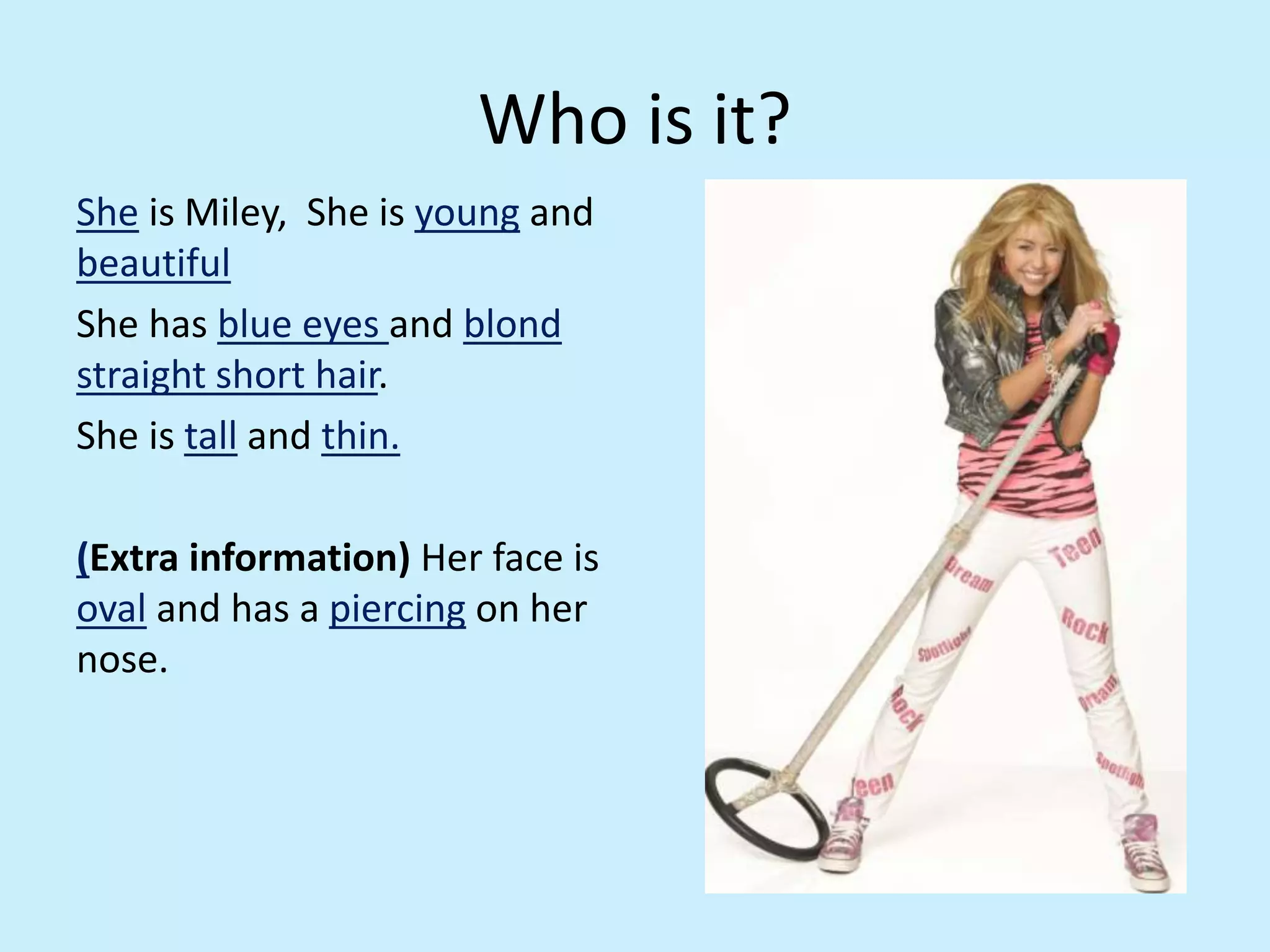 Who is it?
She is Miley, She is young and
beautiful
She has blue eyes and blond
straight short hair.
She is tall and thin.
(Extra information) Her face is
oval and has a piercing on her
nose.
