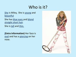 Who is it?
She is Miley, She is young and
beautiful
She has blue eyes and blond
straight short hair.
She is tall and thin.
(Extra information) Her face is
oval and has a piercing on her
nose.
 