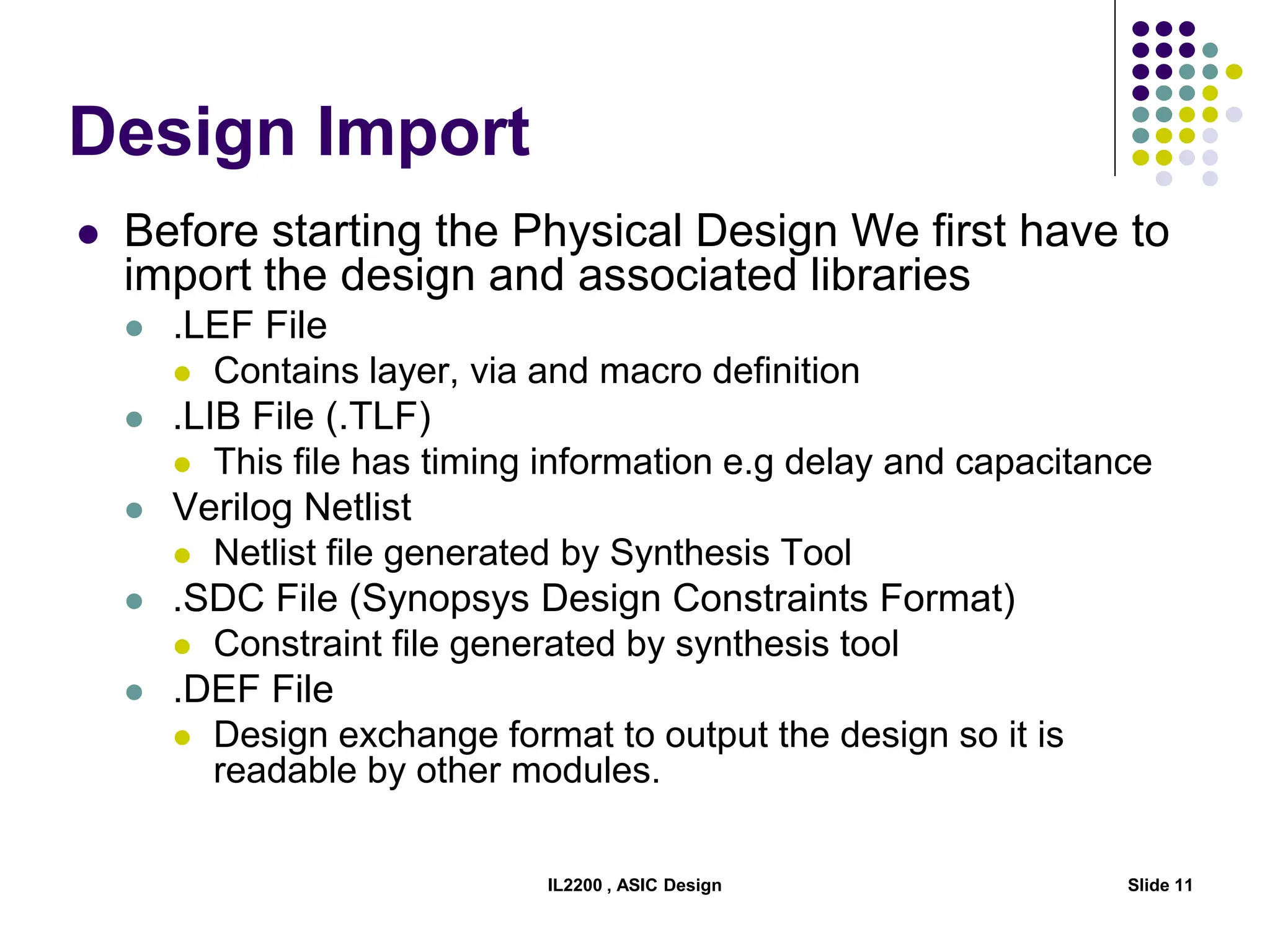 IL2200 , ASIC Design Slide 11
Design Import
 Before starting the Physical Design We first have to
import the design and associated libraries
 .LEF File
 Contains layer, via and macro definition
 .LIB File (.TLF)
 This file has timing information e.g delay and capacitance
 Verilog Netlist
 Netlist file generated by Synthesis Tool
 .SDC File (Synopsys Design Constraints Format)
 Constraint file generated by synthesis tool
 .DEF File
 Design exchange format to output the design so it is
readable by other modules.
 