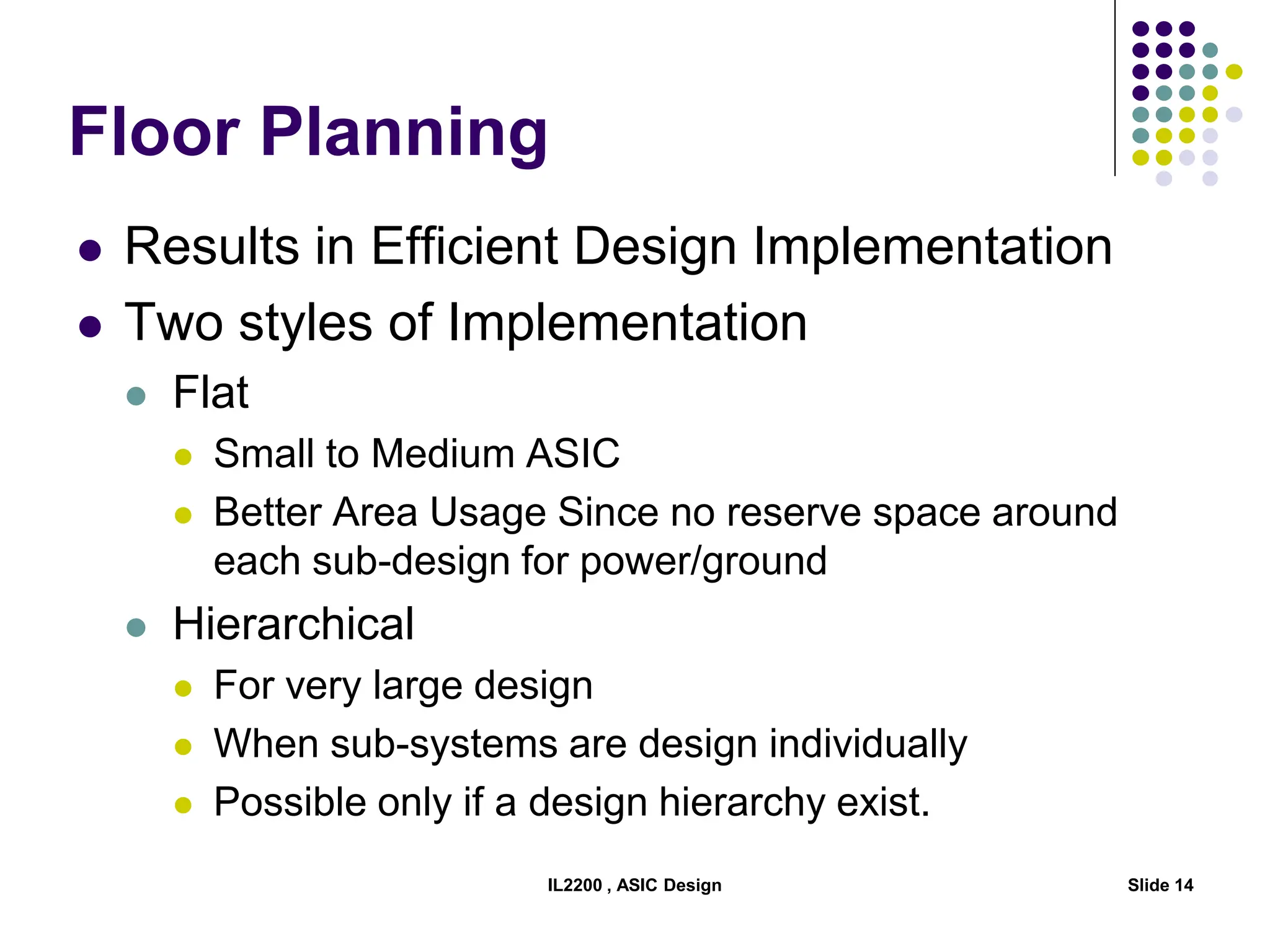 IL2200 , ASIC Design Slide 14
Floor Planning
 Results in Efficient Design Implementation
 Two styles of Implementation
 Flat
 Small to Medium ASIC
 Better Area Usage Since no reserve space around
each sub-design for power/ground
 Hierarchical
 For very large design
 When sub-systems are design individually
 Possible only if a design hierarchy exist.
 
