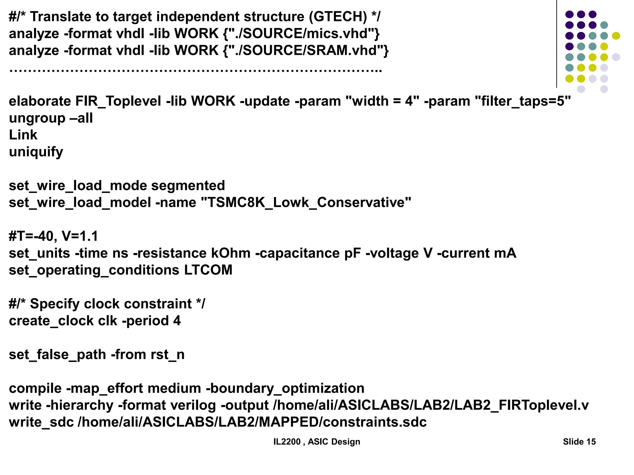 IL2200 , ASIC Design Slide 15
#/* Translate to target independent structure (GTECH) */
analyze -format vhdl -lib WORK {"./SOURCE/mics.vhd"}
analyze -format vhdl -lib WORK {"./SOURCE/SRAM.vhd"}
……………………………………………………………………..
elaborate FIR_Toplevel -lib WORK -update -param "width = 4" -param "filter_taps=5"
ungroup –all
Link
uniquify
set_wire_load_mode segmented
set_wire_load_model -name "TSMC8K_Lowk_Conservative"
#T=-40, V=1.1
set_units -time ns -resistance kOhm -capacitance pF -voltage V -current mA
set_operating_conditions LTCOM
#/* Specify clock constraint */
create_clock clk -period 4
set_false_path -from rst_n
compile -map_effort medium -boundary_optimization
write -hierarchy -format verilog -output /home/ali/ASICLABS/LAB2/LAB2_FIRToplevel.v
write_sdc /home/ali/ASICLABS/LAB2/MAPPED/constraints.sdc
 