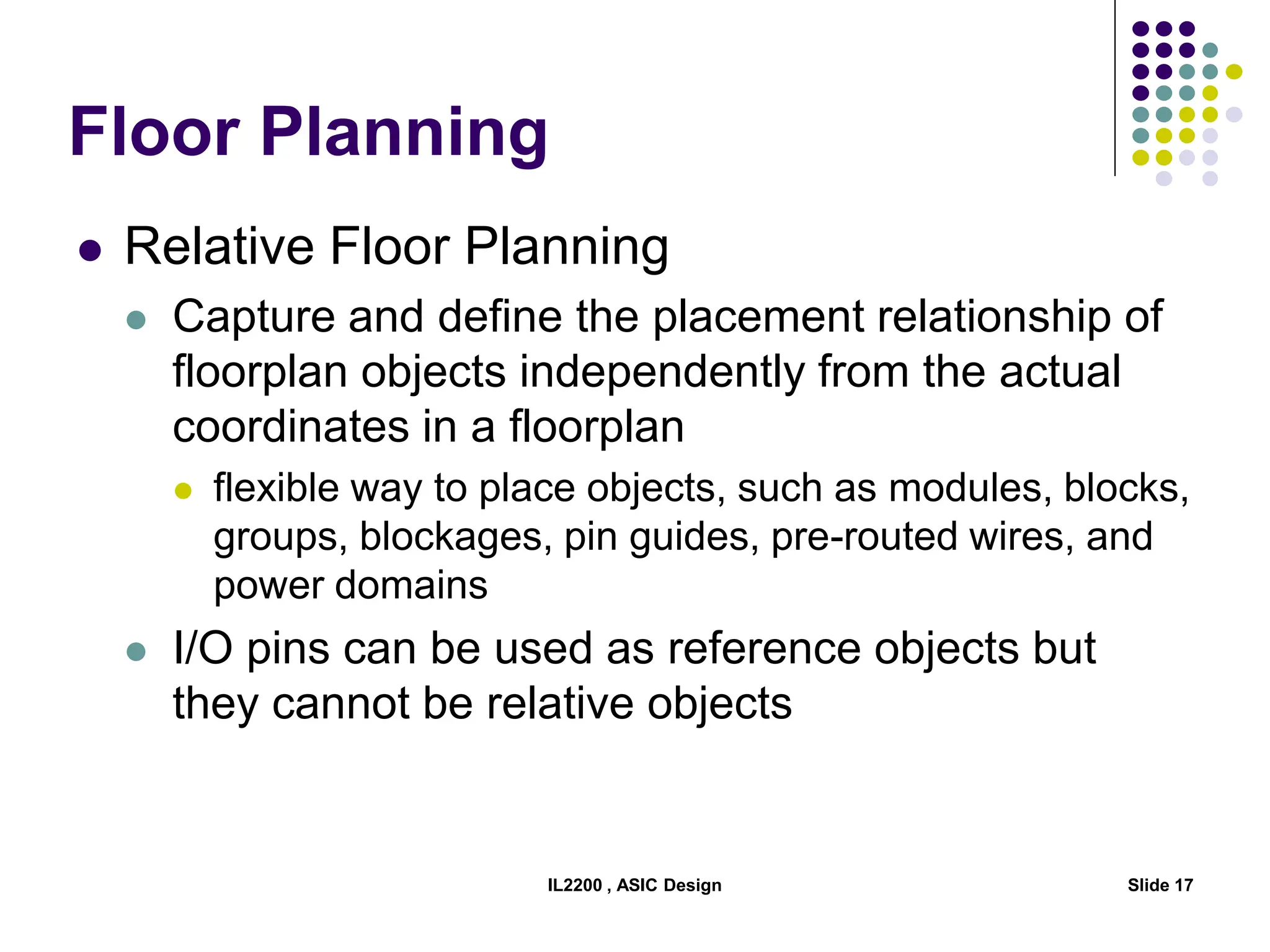 Floor Planning
 Relative Floor Planning
 Capture and define the placement relationship of
floorplan objects independently from the actual
coordinates in a floorplan
 flexible way to place objects, such as modules, blocks,
groups, blockages, pin guides, pre-routed wires, and
power domains
 I/O pins can be used as reference objects but
they cannot be relative objects
IL2200 , ASIC Design Slide 17
 
