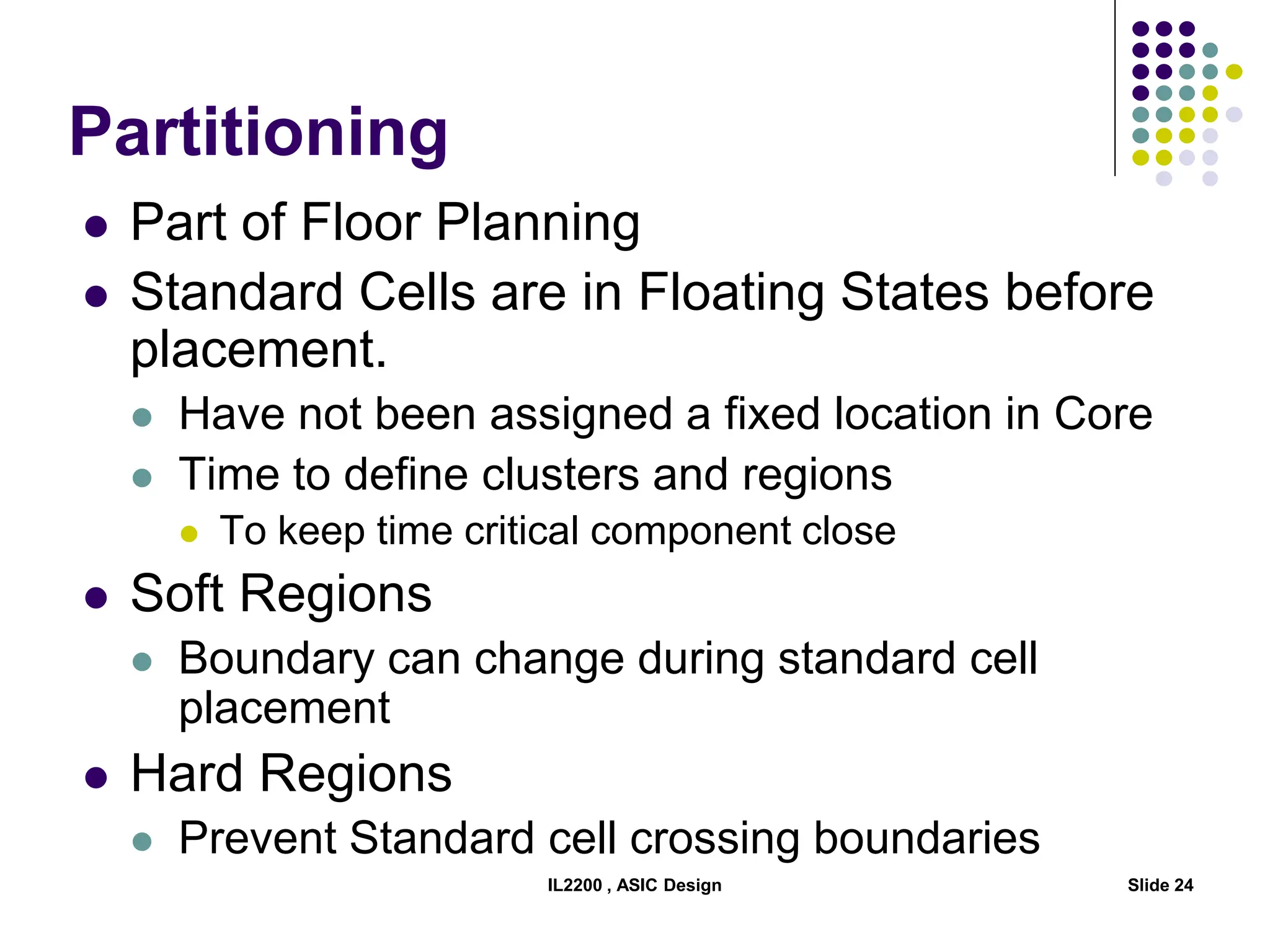 IL2200 , ASIC Design Slide 24
Partitioning
 Part of Floor Planning
 Standard Cells are in Floating States before
placement.
 Have not been assigned a fixed location in Core
 Time to define clusters and regions
 To keep time critical component close
 Soft Regions
 Boundary can change during standard cell
placement
 Hard Regions
 Prevent Standard cell crossing boundaries
 