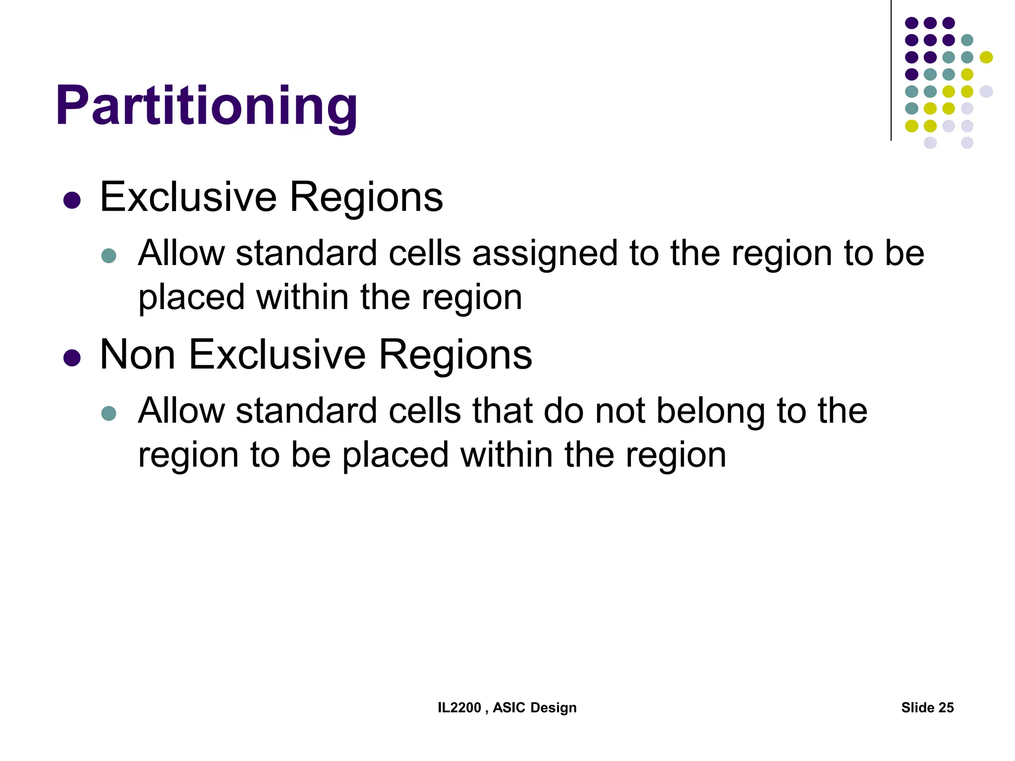 IL2200 , ASIC Design Slide 25
Partitioning
 Exclusive Regions
 Allow standard cells assigned to the region to be
placed within the region
 Non Exclusive Regions
 Allow standard cells that do not belong to the
region to be placed within the region
 