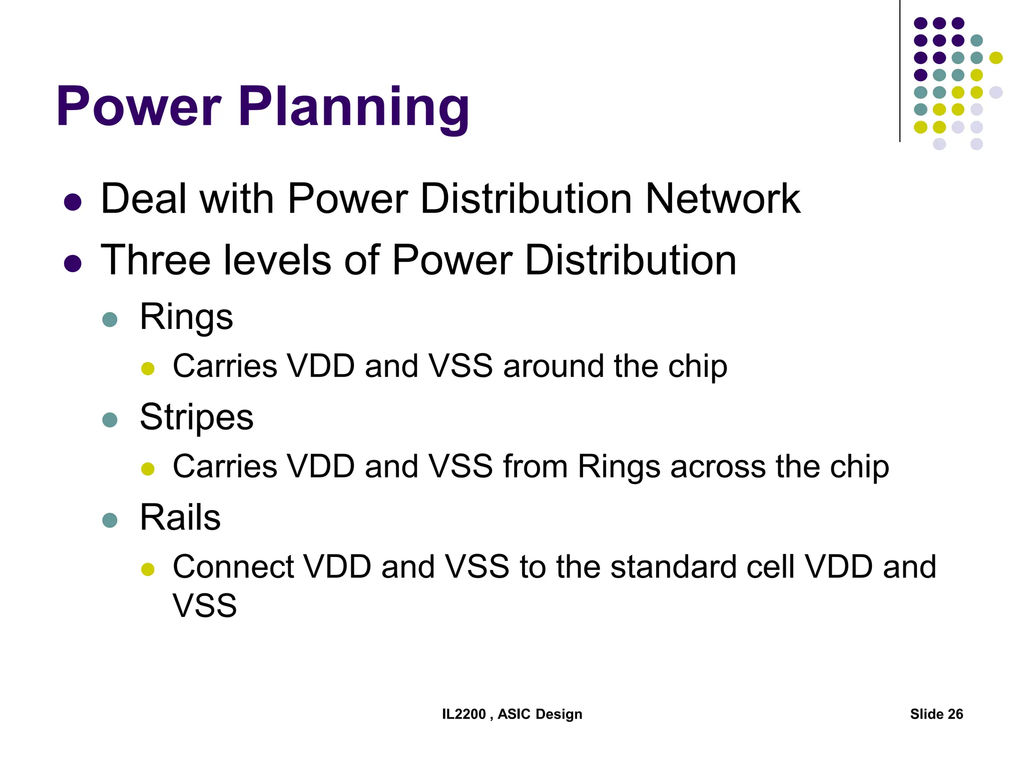 IL2200 , ASIC Design Slide 26
Power Planning
 Deal with Power Distribution Network
 Three levels of Power Distribution
 Rings
 Carries VDD and VSS around the chip
 Stripes
 Carries VDD and VSS from Rings across the chip
 Rails
 Connect VDD and VSS to the standard cell VDD and
VSS
 