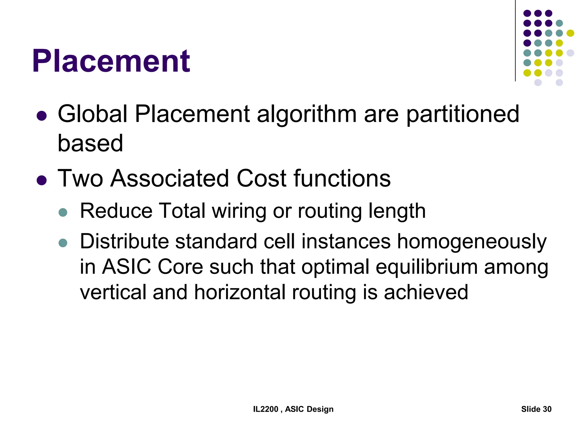 IL2200 , ASIC Design Slide 30
Placement
 Global Placement algorithm are partitioned
based
 Two Associated Cost functions
 Reduce Total wiring or routing length
 Distribute standard cell instances homogeneously
in ASIC Core such that optimal equilibrium among
vertical and horizontal routing is achieved
 
