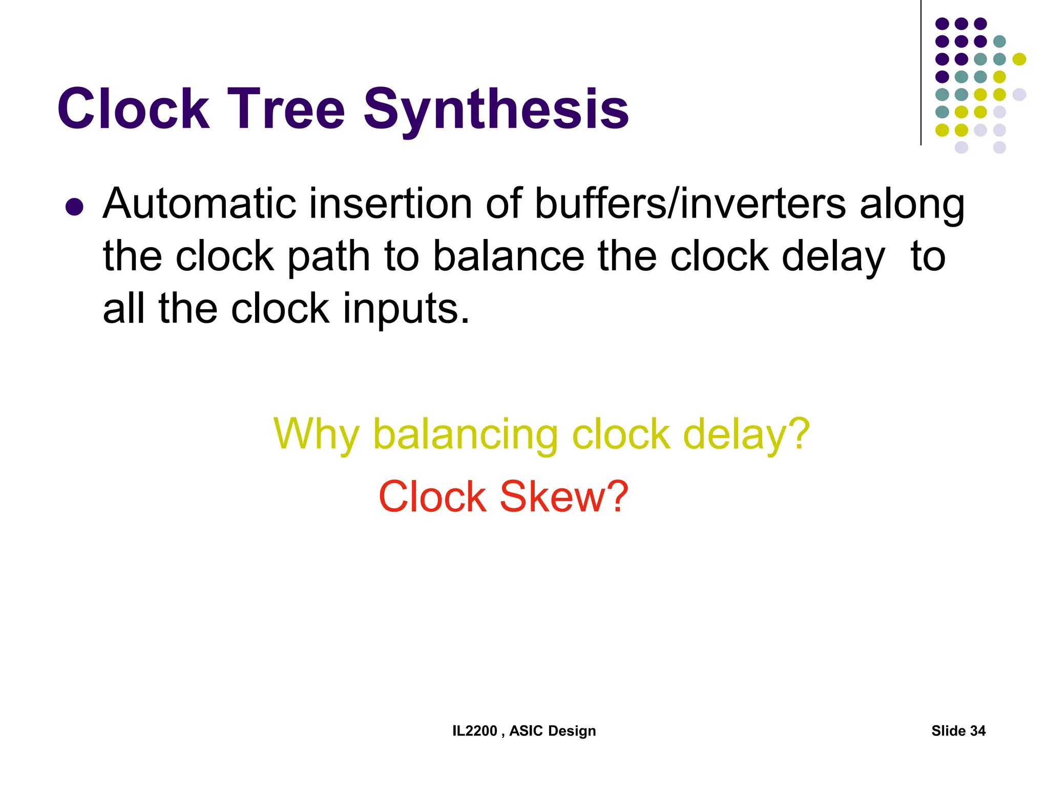 IL2200 , ASIC Design Slide 34
Clock Tree Synthesis
 Automatic insertion of buffers/inverters along
the clock path to balance the clock delay to
all the clock inputs.
Why balancing clock delay?
Clock Skew?
 