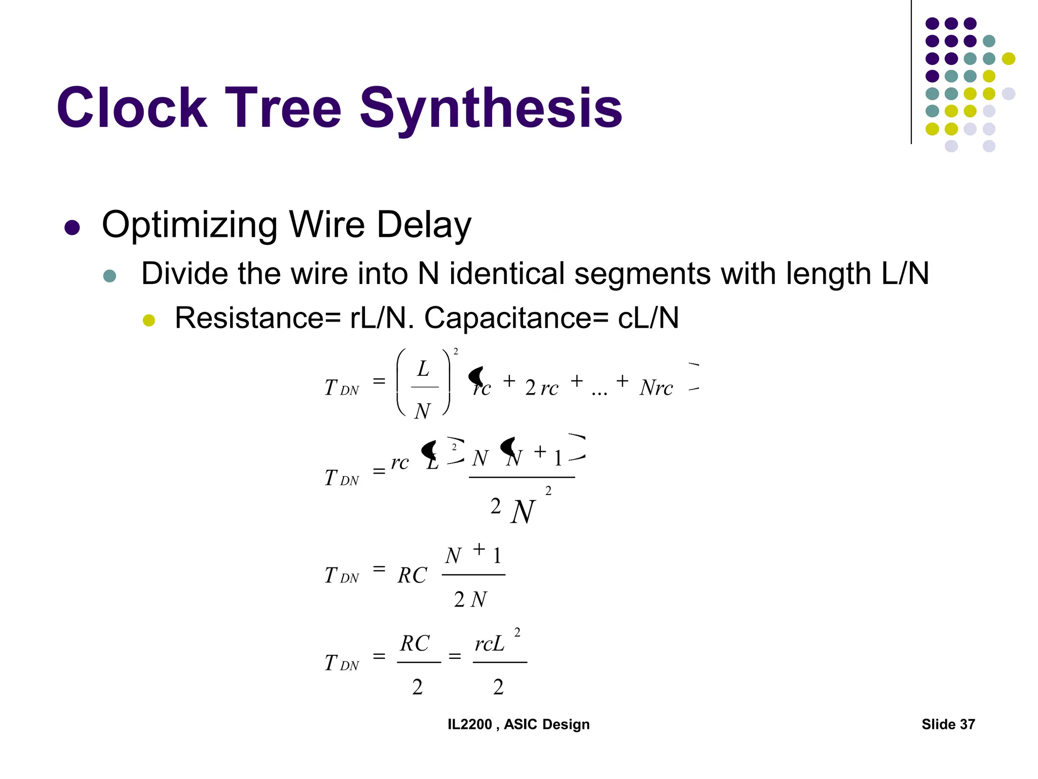 IL2200 , ASIC Design Slide 37
Clock Tree Synthesis
 Optimizing Wire Delay
 Divide the wire into N identical segments with length L/N
 Resistance= rL/N. Capacitance= cL/N
2
2
2
1
2
1
...
2
2
2
2
2
rcL
RC
T
N
N
RC
T
N
N
L
rc
T
Nrc
rc
rc
N
L
T
DN
DN
DN
DN
N
 