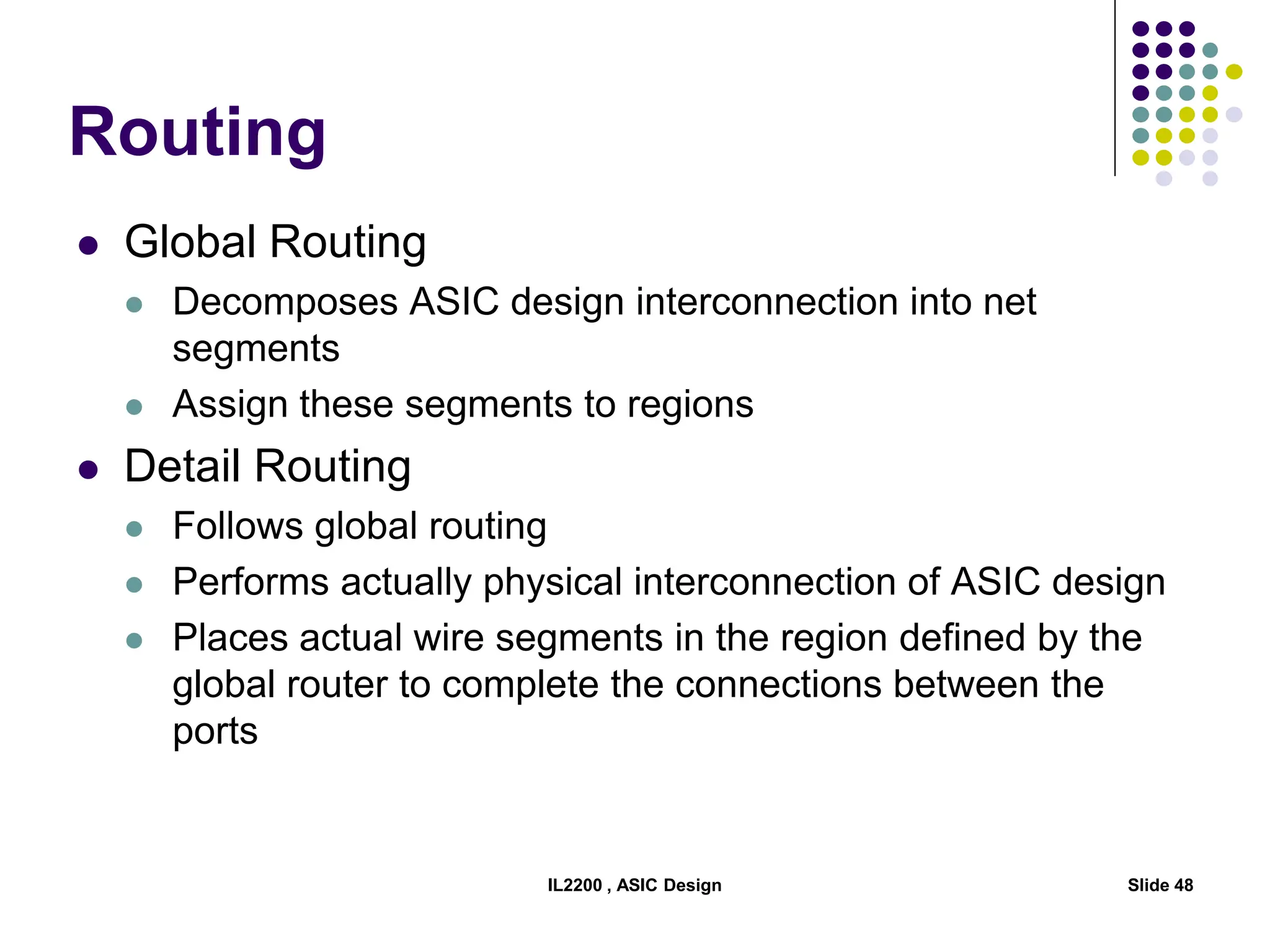 IL2200 , ASIC Design Slide 48
Routing
 Global Routing
 Decomposes ASIC design interconnection into net
segments
 Assign these segments to regions
 Detail Routing
 Follows global routing
 Performs actually physical interconnection of ASIC design
 Places actual wire segments in the region defined by the
global router to complete the connections between the
ports
 