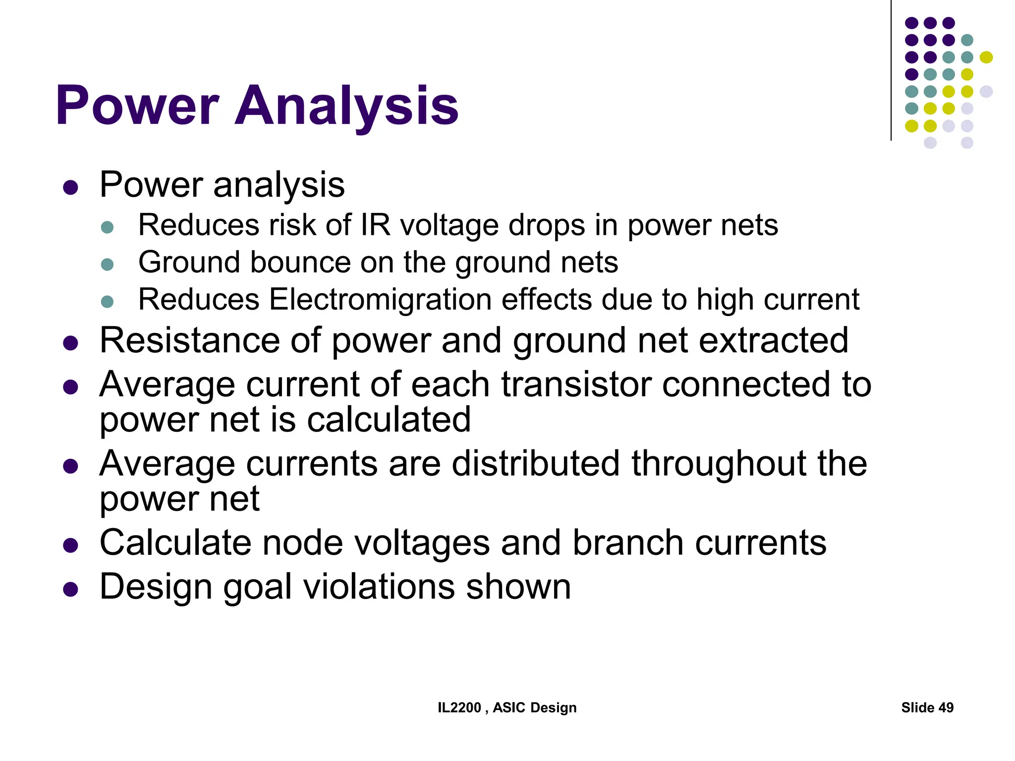 IL2200 , ASIC Design Slide 49
Power Analysis
 Power analysis
 Reduces risk of IR voltage drops in power nets
 Ground bounce on the ground nets
 Reduces Electromigration effects due to high current
 Resistance of power and ground net extracted
 Average current of each transistor connected to
power net is calculated
 Average currents are distributed throughout the
power net
 Calculate node voltages and branch currents
 Design goal violations shown
 