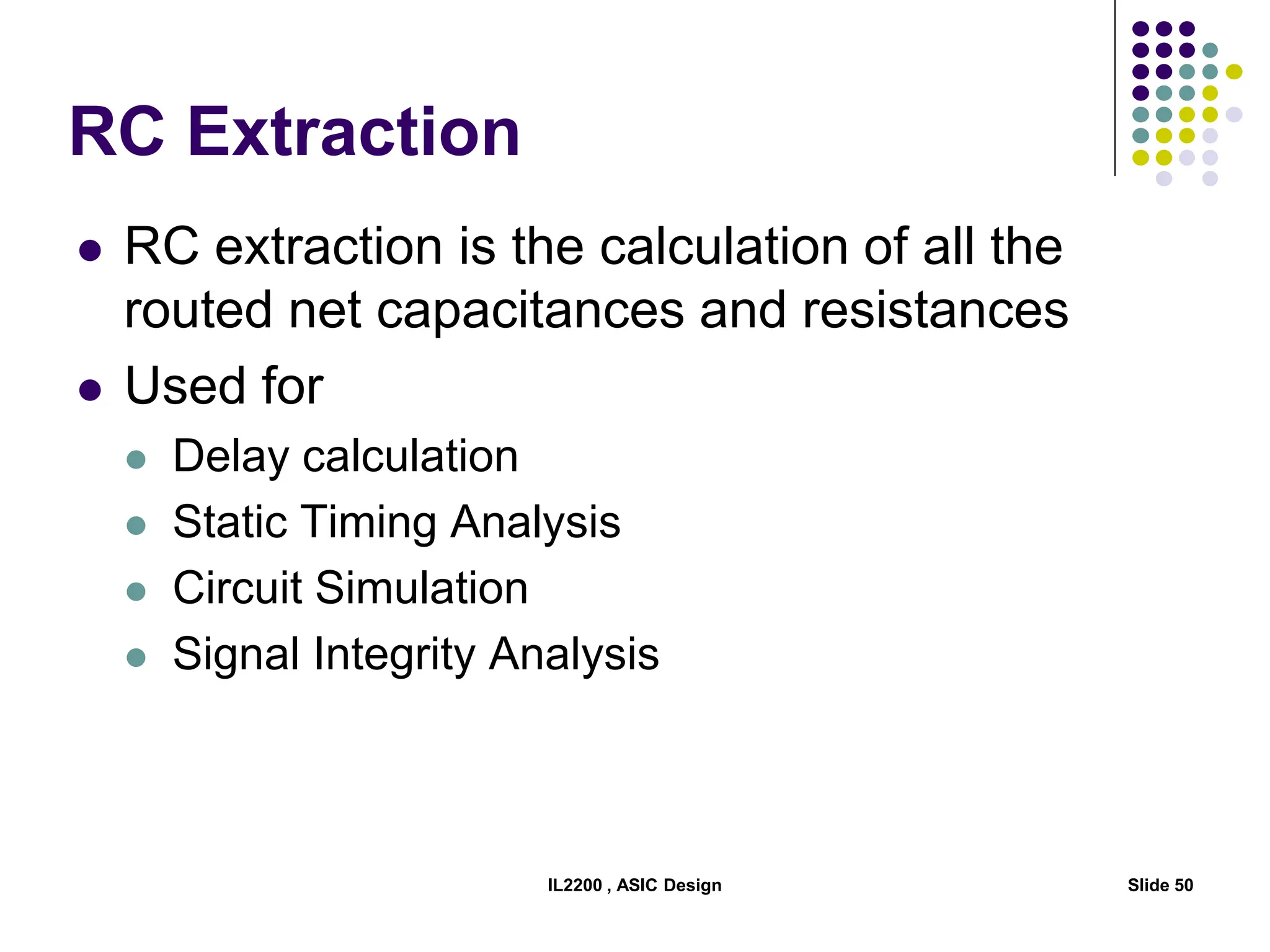 IL2200 , ASIC Design Slide 50
RC Extraction
 RC extraction is the calculation of all the
routed net capacitances and resistances
 Used for
 Delay calculation
 Static Timing Analysis
 Circuit Simulation
 Signal Integrity Analysis
 