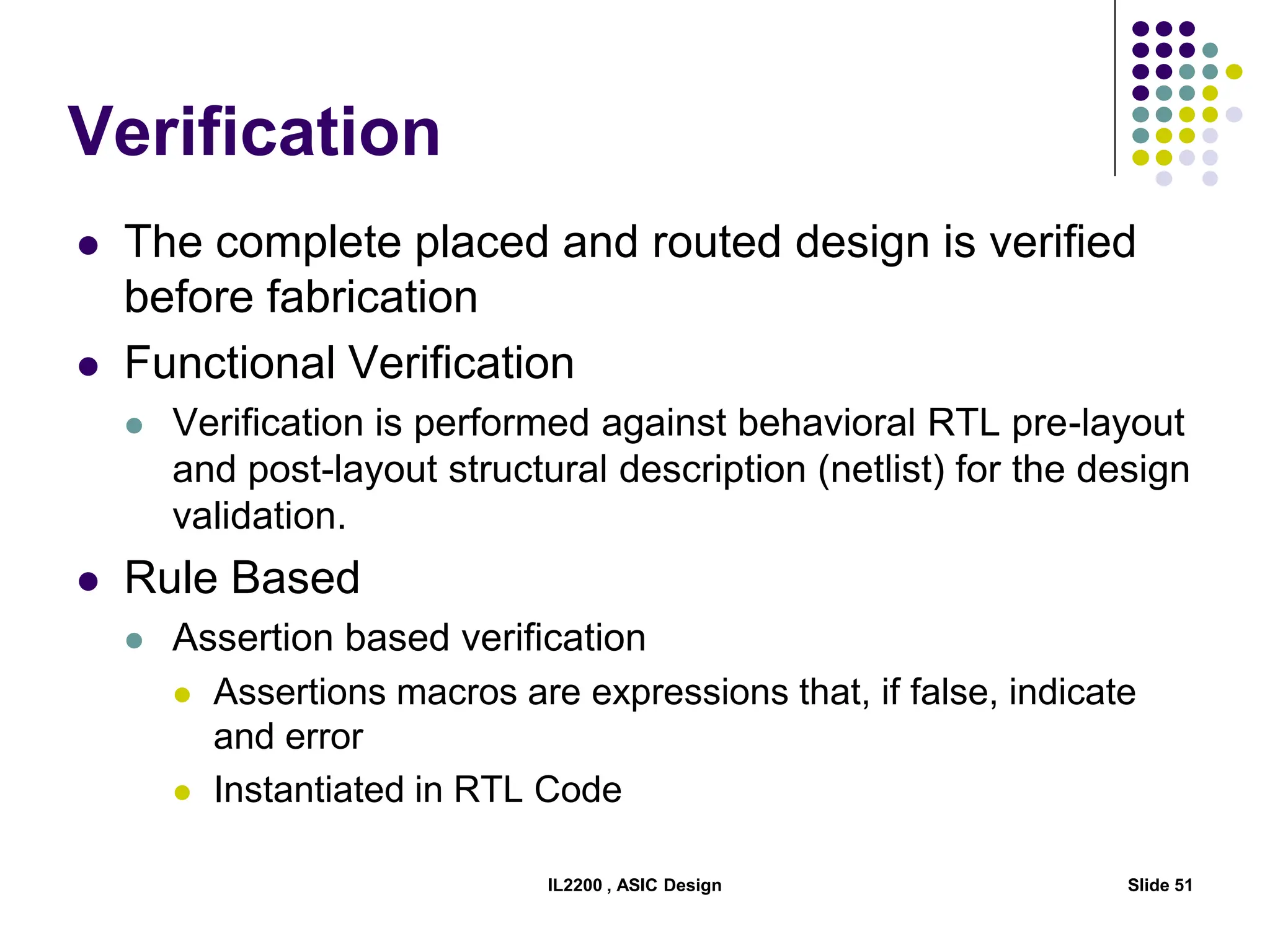 IL2200 , ASIC Design Slide 51
Verification
 The complete placed and routed design is verified
before fabrication
 Functional Verification
 Verification is performed against behavioral RTL pre-layout
and post-layout structural description (netlist) for the design
validation.
 Rule Based
 Assertion based verification
 Assertions macros are expressions that, if false, indicate
and error
 Instantiated in RTL Code
 