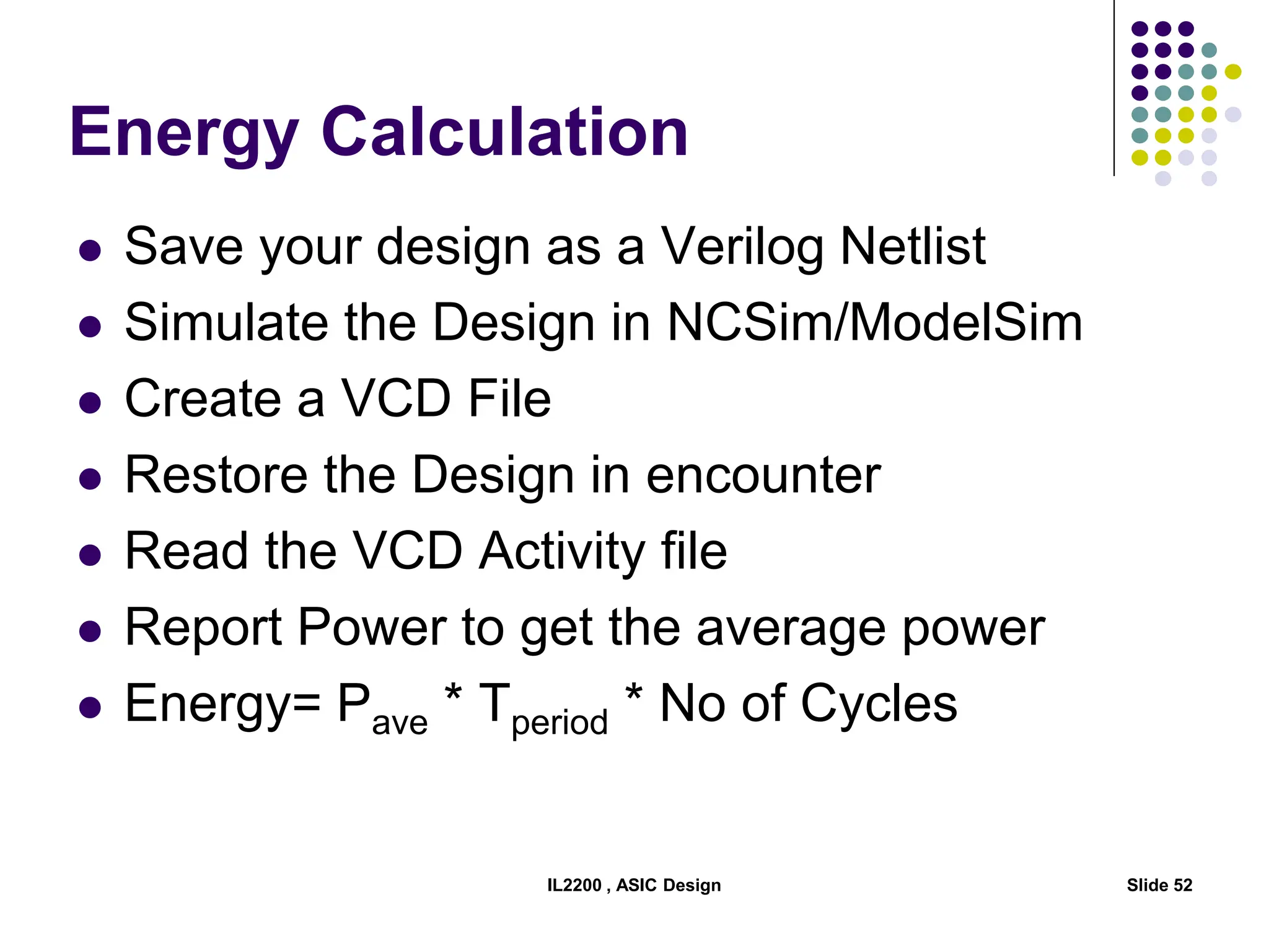 Energy Calculation
 Save your design as a Verilog Netlist
 Simulate the Design in NCSim/ModelSim
 Create a VCD File
 Restore the Design in encounter
 Read the VCD Activity file
 Report Power to get the average power
 Energy= Pave * Tperiod * No of Cycles
IL2200 , ASIC Design Slide 52
 