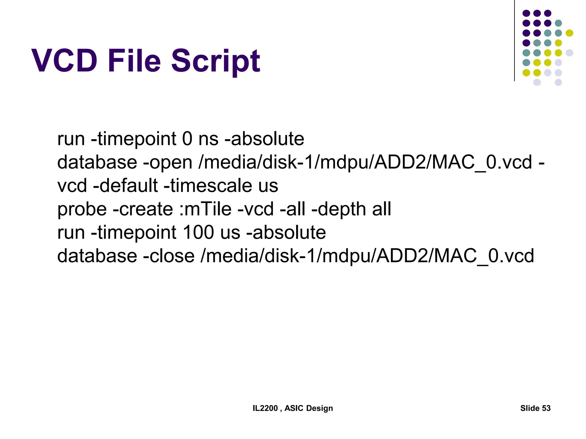 VCD File Script
run -timepoint 0 ns -absolute
database -open /media/disk-1/mdpu/ADD2/MAC_0.vcd -
vcd -default -timescale us
probe -create :mTile -vcd -all -depth all
run -timepoint 100 us -absolute
database -close /media/disk-1/mdpu/ADD2/MAC_0.vcd
IL2200 , ASIC Design Slide 53
 