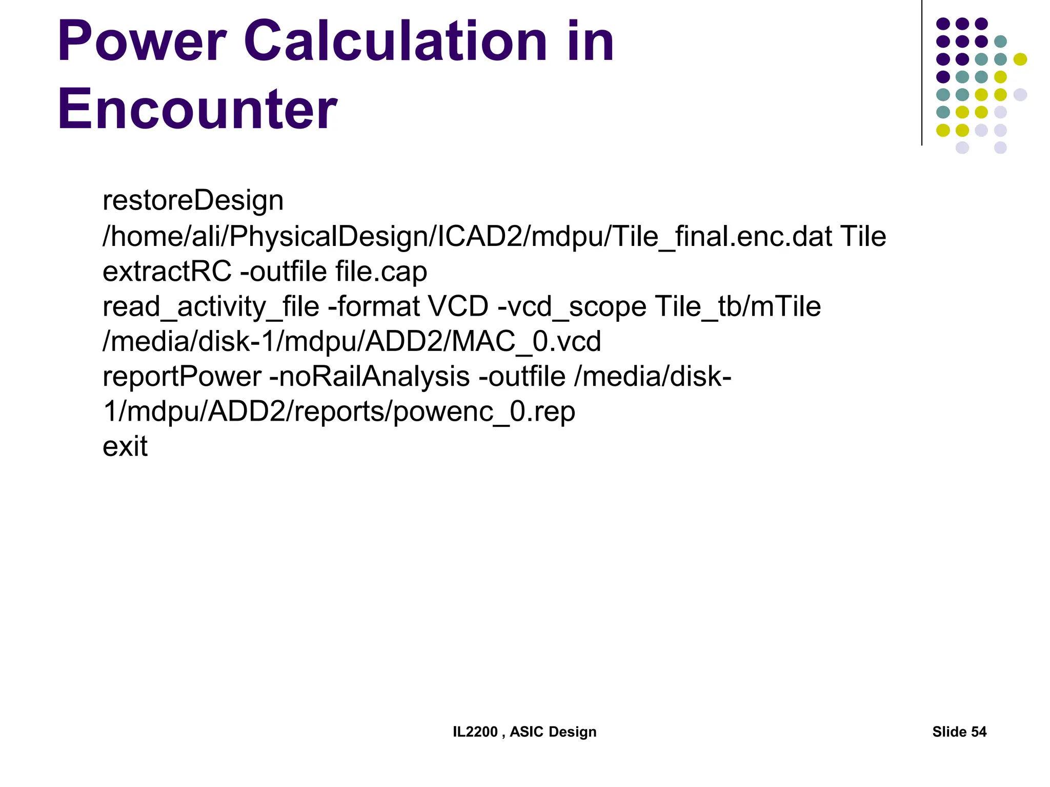 Power Calculation in
Encounter
restoreDesign
/home/ali/PhysicalDesign/ICAD2/mdpu/Tile_final.enc.dat Tile
extractRC -outfile file.cap
read_activity_file -format VCD -vcd_scope Tile_tb/mTile
/media/disk-1/mdpu/ADD2/MAC_0.vcd
reportPower -noRailAnalysis -outfile /media/disk-
1/mdpu/ADD2/reports/powenc_0.rep
exit
IL2200 , ASIC Design Slide 54
 