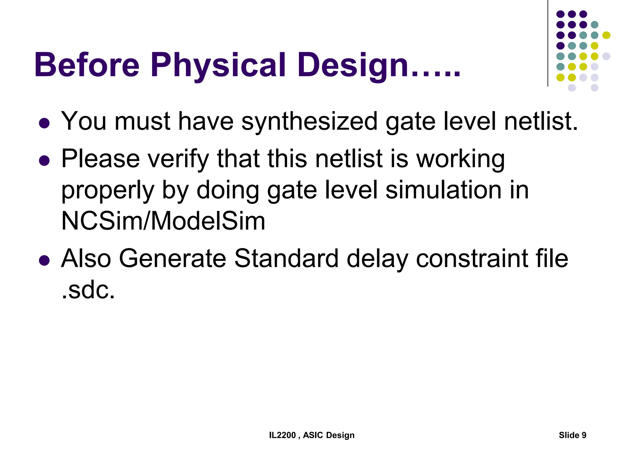 Before Physical Design…..
 You must have synthesized gate level netlist.
 Please verify that this netlist is working
properly by doing gate level simulation in
NCSim/ModelSim
 Also Generate Standard delay constraint file
.sdc.
IL2200 , ASIC Design Slide 9
 