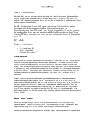 Physical Design 100
excess of 10 million instances.
The basic STA analysis is conservative in the sense that it will over-estimate the delay of long
paths in the circuit and under-estimate the delay of short paths in the circuit. This makes the
analysis ”safe”, guaranteeing that the design will function at least as fast as predicted and will not
suffer from hold-time violations.
The STA algorithms have become fairly mature, addressing critical timing issues such as
interconnect analysis, accurate delay modeling, false or multi-cycle paths, etc.
Delay characterization for cell libraries is clearly defined, forms an effective interface between
the foundry and the design team, and is readily available. In addition to this, the Static Timing
Analysis (STA) does not require input vectors and has a runtime that is linear with the size of the
circuit [9].
PVT vs. Delay
Sources of variation can be:
• Process variation (P)
• Supply voltage (V)
• Operating Temperature (T)
Process Variation
This variation accounts for deviations in the semiconductor fabrication process. Usually process
variation is treated as a percentage variation in the performance calculation. Variations in the
process parameters can be impurity concentration densities, oxide thicknesses and diffusion
depths. These are caused bye non uniform conditions during depositions and/or during diffusions
of the impurities. This introduces variations in the sheet resistance and transistor parameters such
as threshold voltage. Variations are in the dimensions of the devices, mainly resulting from the
limited resolution of the photolithographic process. This causes (W/L) variations in MOS
transistors.
Process variations are due to variations in the manufacture conditions such as temperature,
pressure and dopant concentrations. The ICs are produced in lots of 50 to 200 wafers with
approximately 100 dice per wafer. The electrical properties in different lots can be very different.
There are also slighter differences in each lot, even in a single manufactured chip. There are
variations in the process parameter throughout a whole chip. As a consequence, the transistors
have different transistor lengths throughout the chip. This makes the propagation delay to be
different everywhere in a chip, because a smaller transistor is faster and therefore the propagation
delay is smaller.
Supply Voltage Variation
The design’s supply voltage can vary from the established ideal value during day-to-day
operation. Often a complex calculation (using a shift in threshold voltages) is employed, but a
simple linear scaling factor is also used for logic-level performance calculations.
The saturation current of a cell depends on the power supply. The delay of a cell is dependent on
 