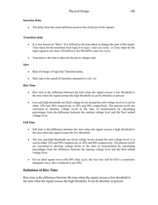 Physical Design 108
Insertion delay
• The delay from the clock definition point to the clock pin of the register.
Transition delay
• It is also known as "Slew". It is defined as the time taken to change the state of the signal.
Time taken for the transition from logic 0 to logic 1 and vice versa . or Time taken by the
input signal to rise from 10%(20%) to the 90%(80%) and vice versa.
• Transition is the time it takes for the pin to change state.
Slew
• Rate of change of logic.See Transition delay.
• Slew rate is the speed of transition measured in volt / ns.
Rise Time
• Rise time is the difference between the time when the signal crosses a low threshold to
the time when the signal crosses the high threshold. It can be absolute or percent.
• Low and high thresholds are fixed voltage levels around the mid voltage level or it can be
either 10% and 90% respectively or 20% and 80% respectively. The percent levels are
converted to absolute voltage levels at the time of measurement by calculating
percentages from the difference between the starting voltage level and the final settled
voltage level.
Fall Time
• Fall time is the difference between the time when the signal crosses a high threshold to
the time when the signal crosses the low threshold.
• The low and high thresholds are fixed voltage levels around the mid voltage level or it
can be either 10% and 90% respectively or 20% and 80% respectively. The percent levels
are converted to absolute voltage levels at the time of measurement by calculating
percentages from the difference between the starting voltage level and the final settled
voltage level.
• For an ideal square wave with 50% duty cycle, the rise time will be 0.For a symmetric
triangular wave, this is reduced to just 50%.
Definition of Rise Time
Rise time is the difference between the time when the signal crosses a low threshold to
the time when the signal crosses the high threshold. It can be absolute or percent.
 