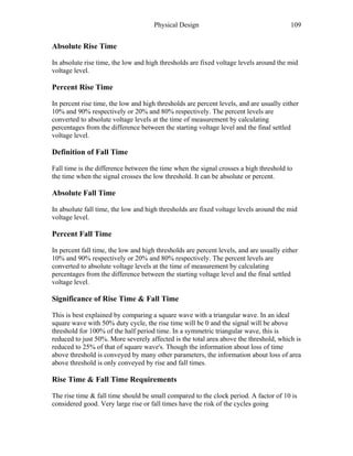 Physical Design 109
Absolute Rise Time
In absolute rise time, the low and high thresholds are fixed voltage levels around the mid
voltage level.
Percent Rise Time
In percent rise time, the low and high thresholds are percent levels, and are usually either
10% and 90% respectively or 20% and 80% respectively. The percent levels are
converted to absolute voltage levels at the time of measurement by calculating
percentages from the difference between the starting voltage level and the final settled
voltage level.
Definition of Fall Time
Fall time is the difference between the time when the signal crosses a high threshold to
the time when the signal crosses the low threshold. It can be absolute or percent.
Absolute Fall Time
In absolute fall time, the low and high thresholds are fixed voltage levels around the mid
voltage level.
Percent Fall Time
In percent fall time, the low and high thresholds are percent levels, and are usually either
10% and 90% respectively or 20% and 80% respectively. The percent levels are
converted to absolute voltage levels at the time of measurement by calculating
percentages from the difference between the starting voltage level and the final settled
voltage level.
Significance of Rise Time & Fall Time
This is best explained by comparing a square wave with a triangular wave. In an ideal
square wave with 50% duty cycle, the rise time will be 0 and the signal will be above
threshold for 100% of the half period time. In a symmetric triangular wave, this is
reduced to just 50%. More severely affected is the total area above the threshold, which is
reduced to 25% of that of square wave's. Though the information about loss of time
above threshold is conveyed by many other parameters, the information about loss of area
above threshold is only conveyed by rise and fall times.
Rise Time & Fall Time Requirements
The rise time & fall time should be small compared to the clock period. A factor of 10 is
considered good. Very large rise or fall times have the risk of the cycles going
 