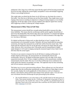 Physical Design 110
undetected. Also, large rise or fall times mean that the signal will be hovering around mid
level for too long, making the system highly susceptible to noise and multiple triggering
if there is not enough hysteresis.
This might make you think that the faster rise & fall times are, the better the system is.
Not really. Very fast rise or fall times are not free from trouble. They might cause severe
ringing at the receiver resulting in reduction in voltage & timing margins or even double
triggering. Or the fast edges can & will get coupled to the adjacent signal lines causing
false triggering on them or reducing the voltage margins.
Measurement of Rise Time & Fall Time
The measurement system should have enough analog bandwidth to measure the edge
times faithfully. This means that the oscilloscope and the probe together should have at
least twice the bandwidth of the fastest edge rates to be measured. To estimate the highest
frequencies of significant level in an edge, divide 0.35 with an estimate of the edge time
(i.e. rise time or fall time).
If a digital oscilloscope is being used, an edge should get at least 5 samples for the
measurements to be reasonably accurate. Normally, the lesser bandwidth the measuring
system has, the larger the measured rise or fall time will be from the actual value. This
means that the measured value for rise & fall rates will always be larger than the actual
value. However, this is not always true. If the probe used for measurement is highly
under-damped, it will result in ringing causing the measured signal to have faster rise &
fall times than the actual signal.
You have to use cursors to measure the rise & fall times in analog oscilloscopes. In
modern digital oscilloscopes, the measurements are automatically done by the
oscilloscopes. However, all digital oscilloscopes measure only one edge in the whole
acquisition (normally first). To have a higher confidence in the measurement, multiple
measurements must be made. One way is to let the oscilloscope run in continuous run
mode and let the statistics accumulate over time. This approach may be time consuming
and will not measure consecutive edges.
The better way is to use a post processing software. These software are very fast and can
acquire data from the oscilloscope automatically, process millions of data edges in just a
few seconds, display the results graphically in time domain as well as in frequency
domain, with statistics along with the time stamp of max and min values. You can even
save waveforms from the oscilloscope for post processing by the software
• The rise/fall definition is set on the meter to 10% and 90% based on the linear power in
Watts. These points translate into the -10 dB and -0.5 dB points in log mode (10 log 0.1)
and (10 log 0.9). The rise/fall time values of 10% and 90% are calculated based on an
algorithm, which looks at the mean power above and below the 50% points of the rise/fall
times. Click here to see more.
 