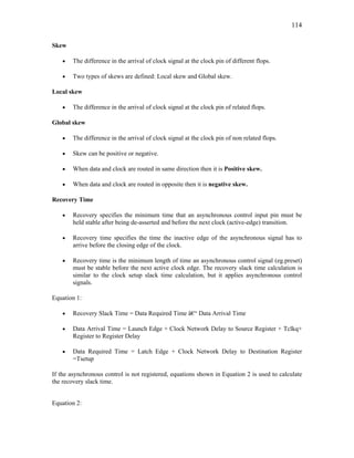 114
Skew
• The difference in the arrival of clock signal at the clock pin of different flops.
• Two types of skews are defined: Local skew and Global skew.
Local skew
• The difference in the arrival of clock signal at the clock pin of related flops.
Global skew
• The difference in the arrival of clock signal at the clock pin of non related flops.
• Skew can be positive or negative.
• When data and clock are routed in same direction then it is Positive skew.
• When data and clock are routed in opposite then it is negative skew.
Recovery Time
• Recovery specifies the minimum time that an asynchronous control input pin must be
held stable after being de-asserted and before the next clock (active-edge) transition.
• Recovery time specifies the time the inactive edge of the asynchronous signal has to
arrive before the closing edge of the clock.
• Recovery time is the minimum length of time an asynchronous control signal (eg.preset)
must be stable before the next active clock edge. The recovery slack time calculation is
similar to the clock setup slack time calculation, but it applies asynchronous control
signals.
Equation 1:
• Recovery Slack Time = Data Required Time â€“ Data Arrival Time
• Data Arrival Time = Launch Edge + Clock Network Delay to Source Register + Tclkq+
Register to Register Delay
• Data Required Time = Latch Edge + Clock Network Delay to Destination Register
=Tsetup
If the asynchronous control is not registered, equations shown in Equation 2 is used to calculate
the recovery slack time.
Equation 2:
 