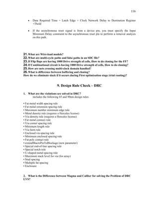 116
• Data Required Time = Latch Edge + Clock Network Delay to Destination Register
+Thold
• If the asynchronous reset signal is from a device pin, you must specify the Input
Minimum Delay constraint to the asynchronous reset pin to perform a removal analysis
on this path.
21.What are Wire-load models?
22.What are multi-cycle paths and false paths in an SDC file?
23.If Flip flops are having 1000 Drive strength of cells, How to do cloning for the FF?
24.If Combinational circuit is having 1000 Drive strength of cells, How to do cloning?
25.How are nets crossing multi-clock domain handled?
26.What is difference between buffering and cloning?
How do we eliminate slack if it occurs during First optimization stage (trial routing)?
9. Design Rule Check – DRC
1. What are the violations are solved in DRC?
includes the following 65 and 90nm design rules:
• Fat metal width spacing rule
• Fat metal extension spacing rule
• Maximum number minimum edge rule
• Metal density rule (requires a Hercules license)
• Via density rule (requires a Hercules license)
• Fat metal connect rule
• Via corner spacing rule
• Minimum length rule
• Via farm rule
• Enclosed via spacing rule
• Minimum enclosed spacing rule
• Fat poly contact rule
• extendMacroPinToBlockage (new parameter)
• Special end-of-line spacing rule
• Special notch rule
• U-shaped metal spacing rule
• Maximum stack level for via (for array)
• Stud spacing
• Multiple fat spacing
• Enclosure
2. What is the Difference between Magma and Caliber for solving the Problem of DRC
LVS?
 