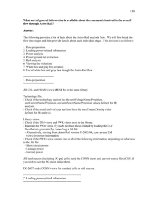 118
What sort of general information is available about the commands involved in the overall
flow through Astro-Rail?
Answer:
The following provides a list of facts about the Astro-Rail analysis flow. We will first break the
flow into stages and then provide details about each individual stage. This division is as follows:
1. Data preparation
2. Loading power-related information
3. Power analysis
4. Power/ground net extraction
5. Rail analysis
6. Viewing the violations
7. White box and gray box creation
8. Use of white box and gray box though the Astro-Rail flow
===================
1. Data preparation
===================
All CEL and FRAM views MUST be in the same library.
Technology file:
- Check if the technology section has the unitVoltageName/Precision,
unitCurrentName/Precision, and unitPowerName/Precision values defined for IR
analysis.
- Check if the metal and via layer sections have the maxCurrentDensity value
defined for IR analysis.
Library views:
- Check if the TIM views and PWR views exist in the library.
- Recreate the PWR views if you do not trust those created by loading the CLF
files that are generated by converting a .lib file.
- Alternatively, starting from Astro-Rail version U-2003.09, you can use LM
views for power information.
- Check if the PWR views contain one or all of the following information, depending on what was
in the .lib file:
- Short-circuit power
- Leakage power
- Internal power
All hard macros (including I/O pad cells) need the CONN views and current source files (CSF) if
you wish to see the PG mesh inside them.
DO NOT make CONN views for standard cells or soft macros.
====================================
2. Loading power-related information
====================================
 