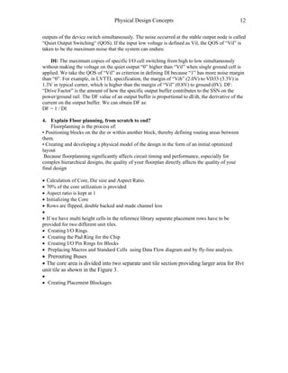 Physical Design Concepts 12
outputs of the device switch simultaneously. The noise occurred at the stable output node is called
“Quiet Output Switching“ (QOS). If the input low voltage is defined as Vil, the QOS of “Vil” is
taken to be the maximum noise that the system can endure.
DI: The maximum copies of specific I/O cell switching from high to low simultaneously
without making the voltage on the quiet output “0” higher than “Vil” when single ground cell is
applied. We take the QOS of “Vil” as criterion in defining DI because “1” has more noise margin
than “0”. For example, in LVTTL specification, the margin of “Vih” (2.0V) to VD33 (3.3V) is
1.3V in typical corner, which is higher than the margin of “Vil” (0.8V) to ground (0V). DF:
“Drive Factor” is the amount of how the specific output buffer contributes to the SSN on the
power/ground rail. The DF value of an output buffer is proportional to dI/dt, the derivative of the
current on the output buffer. We can obtain DF as:
DF = 1 / DI
4. Explain Floor planning, from scratch to end?
Floorplanning is the process of:
• Positioning blocks on the die or within another block, thereby defining routing areas between
them.
• Creating and developing a physical model of the design in the form of an initial optimized
layout
Because floorplanning significantly affects circuit timing and performance, especially for
complex hierarchical designs, the quality of your floorplan directly affects the quality of your
final design
• Calculation of Core, Die size and Aspect Ratio.
• 70% of the core utilization is provided
• Aspect ratio is kept at 1
• Initializing the Core
• Rows are flipped, double backed and made channel less
•
• If we have multi height cells in the reference library separate placement rows have to be
provided for two different unit tiles.
• Creating I/O Rings
• Creating the Pad Ring for the Chip
• Creating I/O Pin Rings for Blocks
• Preplacing Macros and Standard Cells using Data Flow diagram and by fly-line analysis.
• Prerouting Buses
• The core area is divided into two separate unit tile section providing larger area for Hvt
unit tile as shown in the Figure 3.
•
• Creating Placement Blockages
 