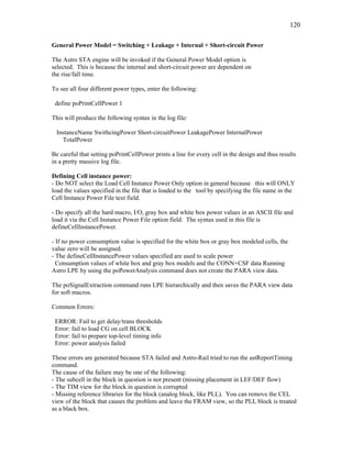 120
General Power Model = Switching + Leakage + Internal + Short-circuit Power
The Astro STA engine will be invoked if the General Power Model option is
selected. This is because the internal and short-circuit power are dependent on
the rise/fall time.
To see all four different power types, enter the following:
define poPrintCellPower 1
This will produce the following syntax in the log file:
InstanceName SwithcingPower Short-circuitPower LeakagePower InternalPower
TotalPower
Be careful that setting poPrintCellPower prints a line for every cell in the design and thus results
in a pretty massive log file.
Defining Cell instance power:
- Do NOT select the Load Cell Instance Power Only option in general because this will ONLY
load the values specified in the file that is loaded to the tool by specifying the file name in the
Cell Instance Power File text field.
- Do specify all the hard macro, I/O, gray box and white box power values in an ASCII file and
load it via the Cell Instance Power File option field. The syntax used in this file is
defineCellInstancePower.
- If no power consumption value is specified for the white box or gray box modeled cells, the
value zero will be assigned.
- The defineCellInstancePower values specified are used to scale power
Consumption values of white box and gray box models and the CONN+CSF data Running
Astro LPE by using the poPowerAnalysis command does not create the PARA view data.
The poSignalExtraction command runs LPE hierarchically and then saves the PARA view data
for soft macros.
Common Errors:
ERROR: Fail to get delay/trans thresholds
Error: fail to load CG on cell BLOCK
Error: fail to prepare top-level timing info
Error: power analysis failed
These errors are generated because STA failed and Astro-Rail tried to run the astReportTiming
command.
The cause of the failure may be one of the following:
- The subcell in the block in question is not present (missing placement in LEF/DEF flow)
- The TIM view for the block in question is corrupted
- Missing reference libraries for the block (analog block, like PLL). You can remove the CEL
view of the block that causes the problem and leave the FRAM view, so the PLL block is treated
as a black box.
 