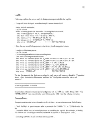 121
Log file:
Following explains the power analysis data processing recorded in the log file.
- Every cell in the design is treated as though it was a standard cell.
Power analysis succeeded.
Log file extract:
IO net switching power = 0 mW Static cell-inst power calculation:
total switching power = 160.562 mW (23.4036 %)
total short-circuit power = 77.7475 mW (11.3325 %)
total internal power = 446.576 mW (65.093 %)
total leakage power = 1.17244 mW (0.170895 %)
total power = 686.057 mW <====== TOTAL POWER
- Then the user-specified values overwrite the previously calculated values.
Loading cell instance power...
Log file extract:
Cell instance power has been loaded and updated.
Total static cell-inst power and current:
total power and current at power net A_VDD1 = 0.0865513 mW, 0.0721261 mA
total power and current at power net A_VDD2 = 0.0865513 mW, 0.0721261 mA
total power and current at power net D_VDD1 = 75 mW, 62.5 mA
total power and current at power net D_VDD2 = 143.4 mW, 119.5 mA
total power and current at power net D_VDD3 = 394.092 mW, 328.41 mA
total power and current at power net D_VDD4 = 325.6 mW, 271.334 mA
total power = 938.266 mW <====== TOTAL POWER
The log file does state the final power values for each macro cell instances. Look for "Calculated
power values for macro cell instances" and then the "Final power values for macro cell
instances".
==============================
4. Power/ground net extraction
==============================
You must do extraction on each power and ground net, like VSS and VDD. There MUST be a
FRAM or CONN view present in the same library as the CEL view that is being extracted.
Common Error:
If any error occurs due to zero boundary nodes, resistors or current sources, do the following:
- Check the block in question to see what is present in the FRAM, CEL, or CONN view for the
net.
- Determine which block to investigate errors by checking the log file. For example, if the log
file contains the following information, the block in question to investigate is "core".
Extracting net VDD of cell core from library corelib ...
 